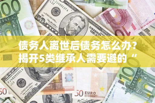 武汉债务人离世后债务怎么办？揭开5类继承人需要避的“坑”