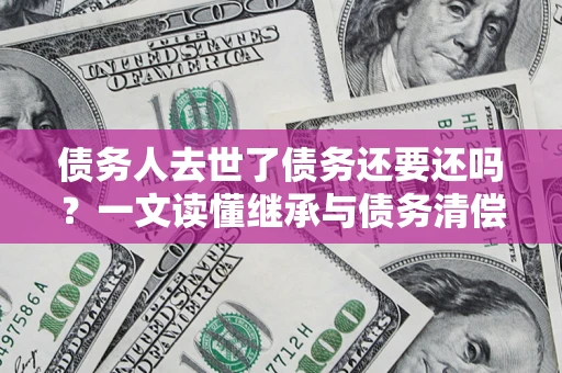 武汉债务人去世了债务还要还吗？一文读懂继承与债务清偿