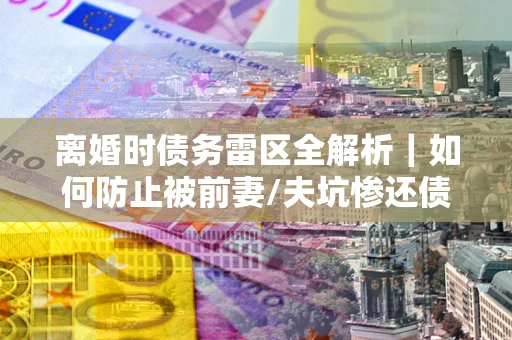 武汉离婚时债务雷区全解析｜如何防止被前妻/夫坑惨还债？